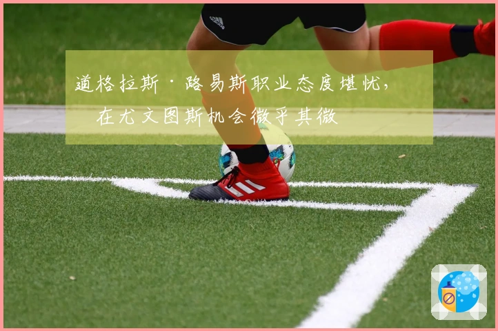 道格拉斯·路易斯职业态度堪忧，留在尤文图斯机会微乎其微